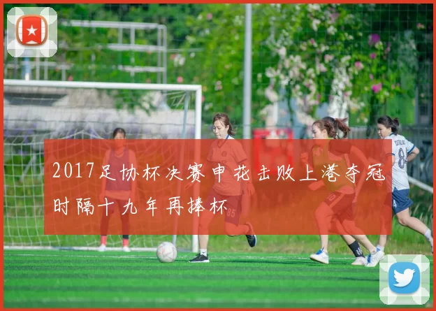 2017足协杯决赛申花击败上港夺冠时隔十九年再捧杯