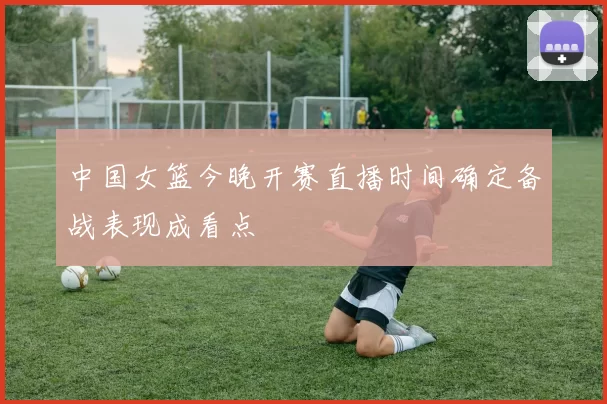 中国女篮今晚开赛直播时间确定备战表现成看点