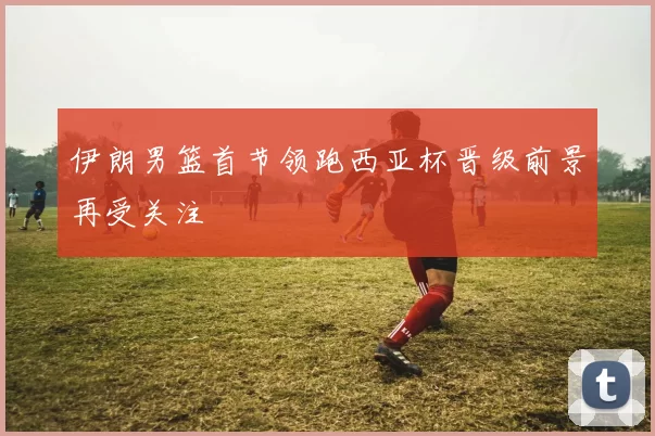 伊朗男篮首节领跑西亚杯晋级前景再受关注