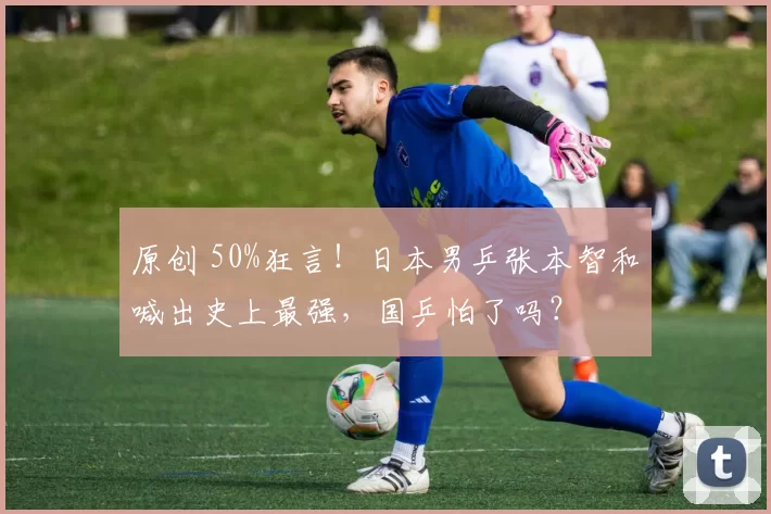 原创 50%狂言！日本男乒张本智和喊出史上最强，国乒怕了吗？