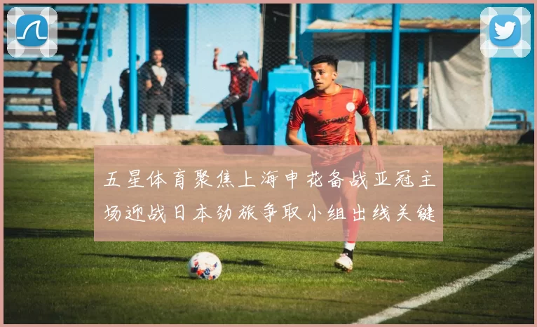 五星体育聚焦上海申花备战亚冠主场迎战日本劲旅争取小组出线关键分