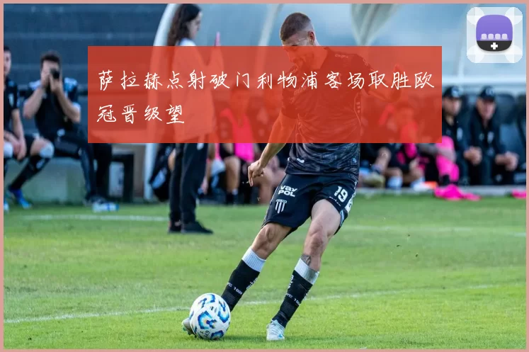 萨拉赫点射破门利物浦客场取胜欧冠晋级望