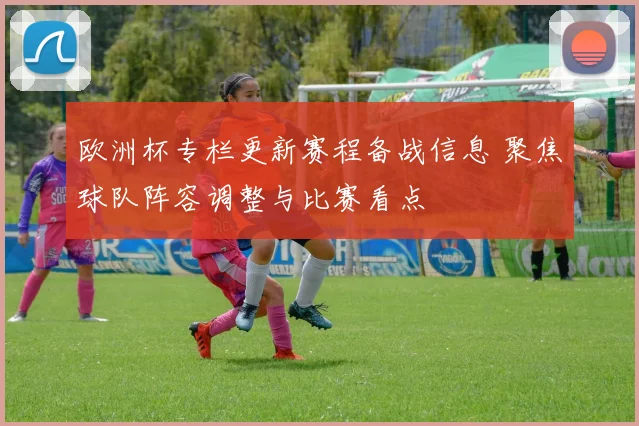 欧洲杯专栏更新赛程备战信息 聚焦球队阵容调整与比赛看点