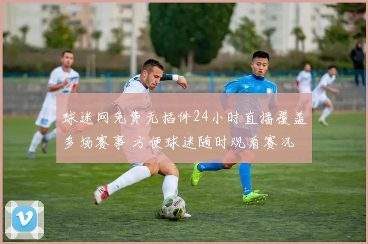 球迷网免费无插件24小时直播覆盖多场赛事 方便球迷随时观看赛况