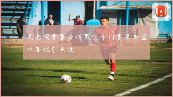 足彩网赛事分析聚焦冷门赛果与盘口变化引关注